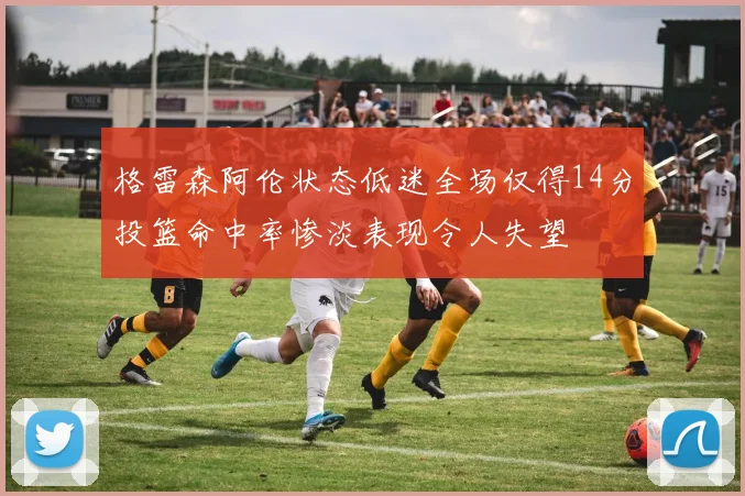 格雷森阿伦状态低迷全场仅得14分投篮命中率惨淡表现令人失望