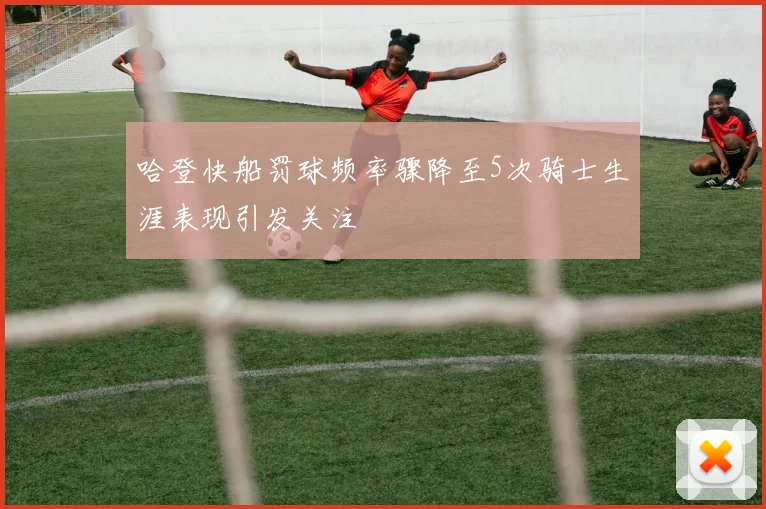 哈登快船罚球频率骤降至5次骑士生涯表现引发关注