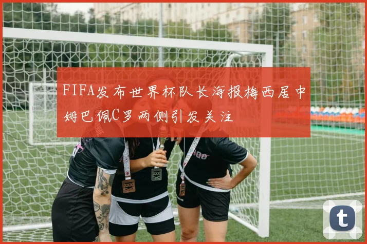 FIFA发布世界杯队长海报梅西居中姆巴佩C罗两侧引发关注