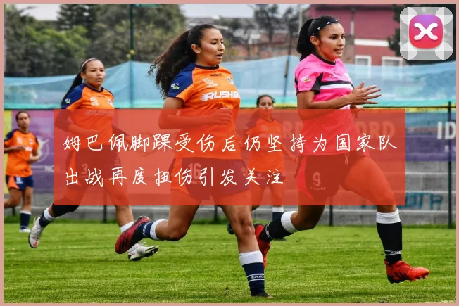姆巴佩脚踝受伤后仍坚持为国家队出战再度扭伤引发关注
