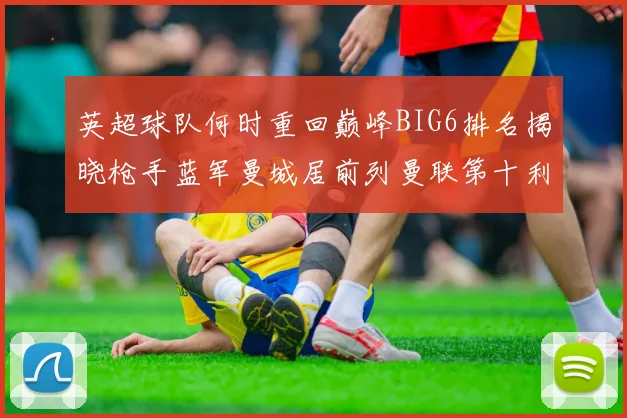 英超球队何时重回巅峰BIG6排名揭晓枪手蓝军曼城居前列曼联第十利物浦第十二