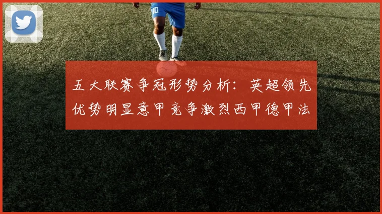 五大联赛争冠形势分析：英超领先优势明显意甲竞争激烈西甲德甲法甲差距各异