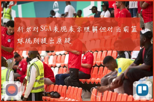 科尔对SGA表现表示理解但对当前篮球规则提出质疑