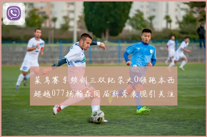 菜鸟赛季频创三双纪录大O领跑本西超越077杨瀚森同届新秀表现引关注
