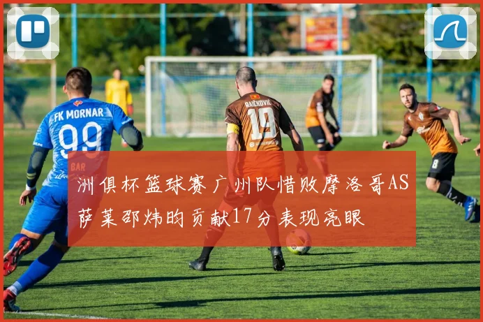 洲俱杯篮球赛广州队惜败摩洛哥AS萨莱邵炜昀贡献17分表现亮眼
