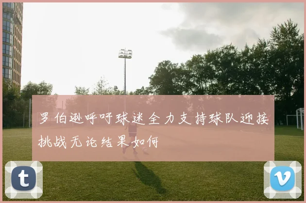 罗伯逊呼吁球迷全力支持球队迎接挑战无论结果如何