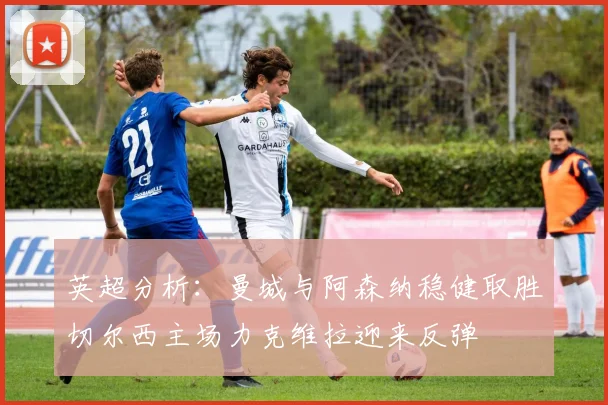 英超分析：曼城与阿森纳稳健取胜切尔西主场力克维拉迎来反弹