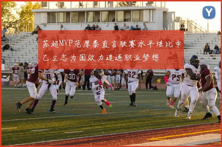 苏超MVP范厚泰直言联赛水平堪比中乙立志为国效力追逐职业梦想