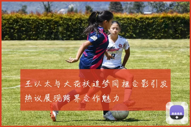 王以太与大花袄追梦同框合影引发热议展现跨界合作魅力