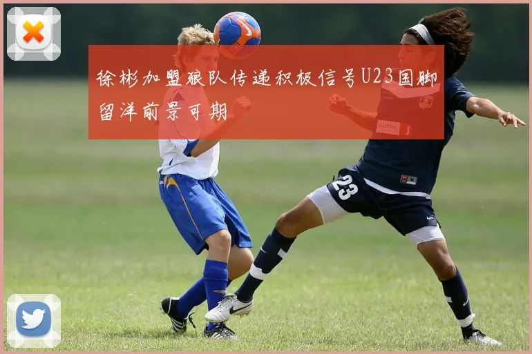 徐彬加盟狼队传递积极信号U23国脚留洋前景可期