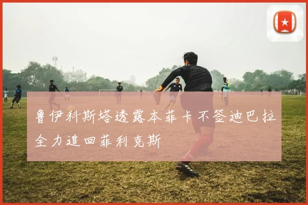 鲁伊科斯塔透露本菲卡不签迪巴拉全力追回菲利克斯