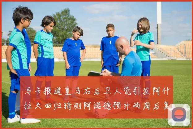 马卡报道皇马右后卫人荒引发阿什拉夫回归猜测阿诺德预计两周后复出