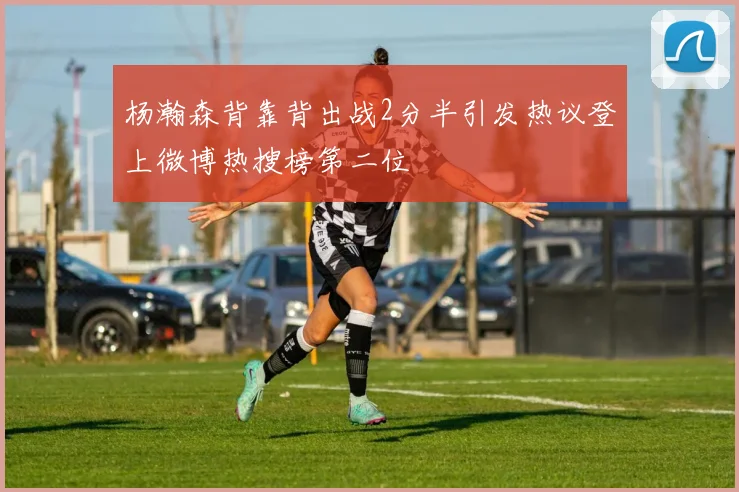 杨瀚森背靠背出战2分半引发热议登上微博热搜榜第二位