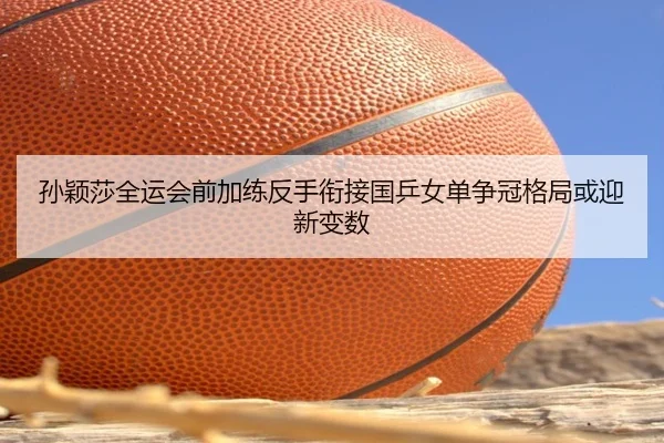 孙颖莎全运会前加练反手衔接国乒女单争冠格局或迎新变数